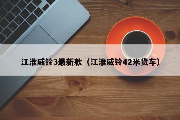 江淮威铃3最新款（江淮威铃42米货车）