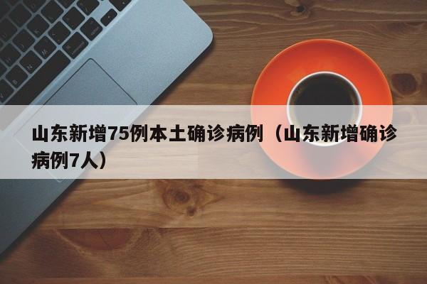 山东新增75例本土确诊病例（山东新增确诊病例7人）