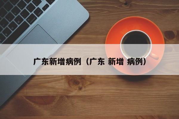 广东新增病例（广东 新增 病例）