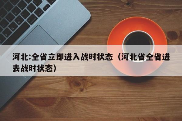 河北:全省立即进入战时状态（河北省全省进去战时状态）