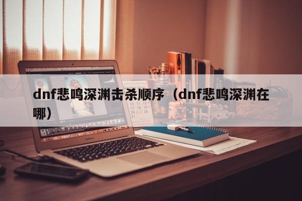 dnf悲鸣深渊击杀顺序（dnf悲鸣深渊在哪）
