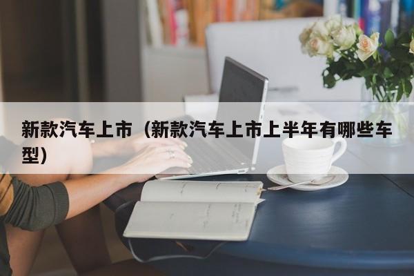 新款汽车上市（新款汽车上市上半年有哪些车型）