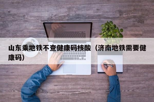 山东乘地铁不查健康码核酸（济南地铁需要健康码）