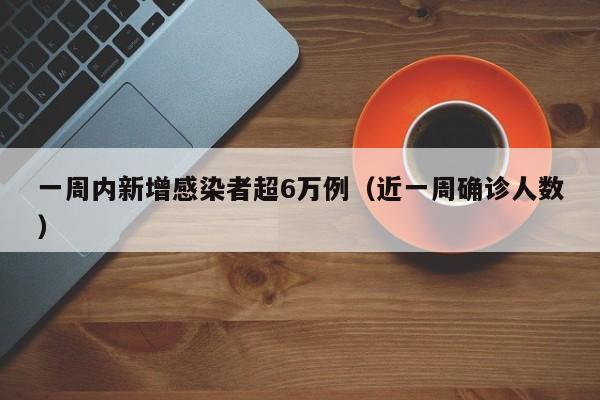 一周内新增感染者超6万例（近一周确诊人数）