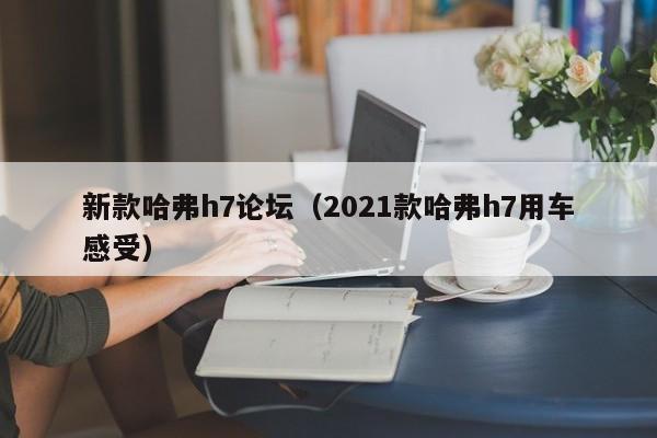 新款哈弗h7论坛（2021款哈弗h7用车感受）