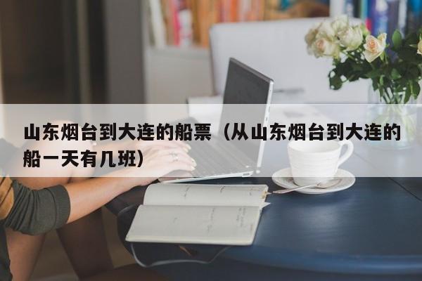 山东烟台到大连的船票（从山东烟台到大连的船一天有几班）