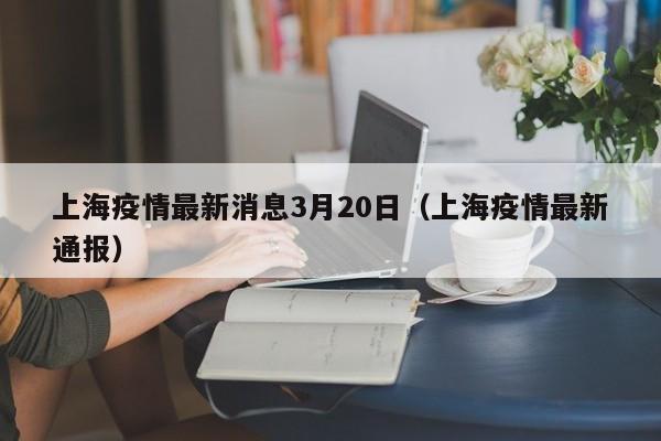 上海疫情最新消息3月20日（上海疫情最新通报）