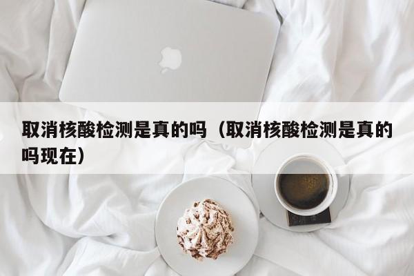 取消核酸检测是真的吗（取消核酸检测是真的吗现在）