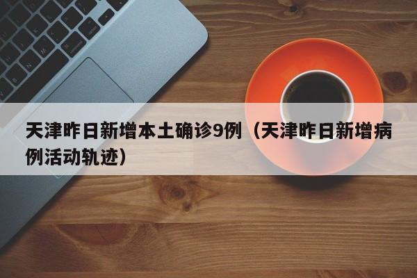 天津昨日新增本土确诊9例（天津昨日新增病例活动轨迹）