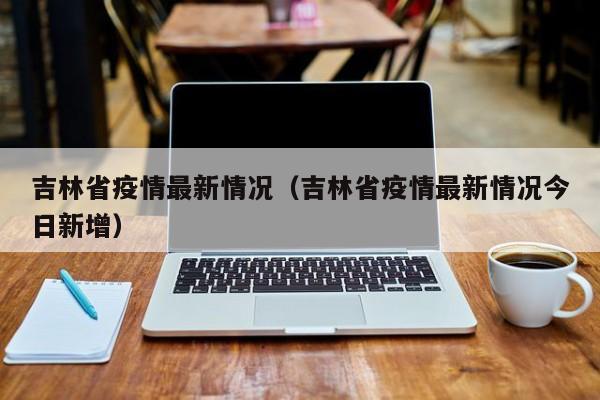 吉林省疫情最新情况（吉林省疫情最新情况今日新增）