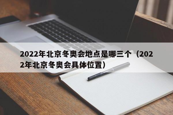 2022年北京冬奥会地点是哪三个（2022年北京冬奥会具体位置）