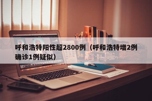 呼和浩特阳性超2800例（呼和浩特增2例确诊1例疑似）