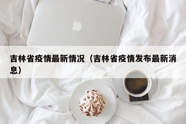 吉林省疫情最新情况（吉林省疫情发布最新消息）