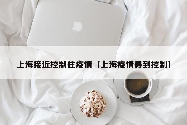 上海接近控制住疫情（上海疫情得到控制）
