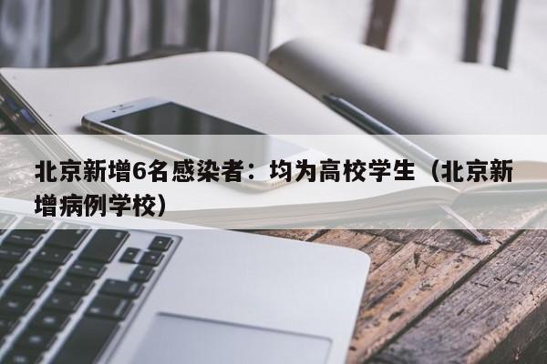 北京新增6名感染者：均为高校学生（北京新增病例学校）
