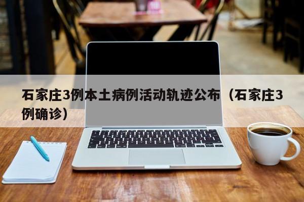石家庄3例本土病例活动轨迹公布（石家庄3例确诊）