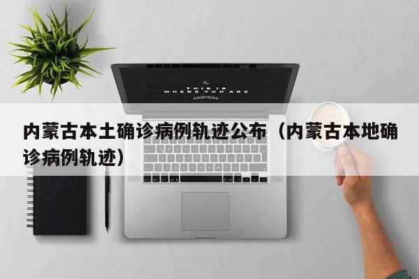 内蒙古本土确诊病例轨迹公布（内蒙古本地确诊病例轨迹）