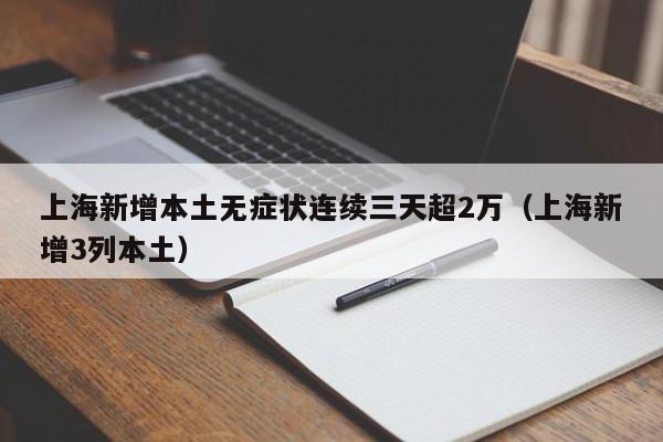 上海新增本土无症状连续三天超2万（上海新增3列本土）