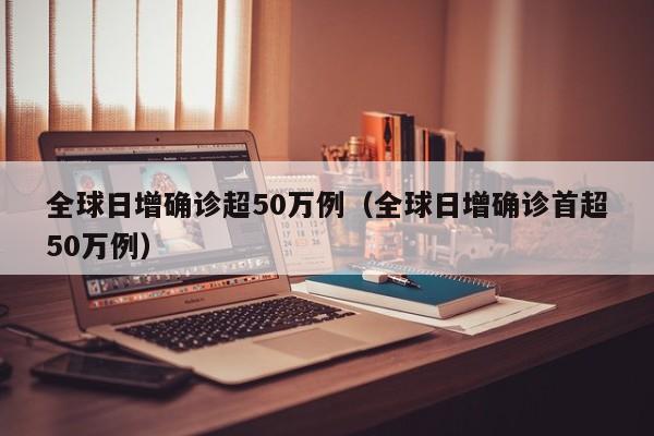 全球日增确诊超50万例（全球日增确诊首超50万例）