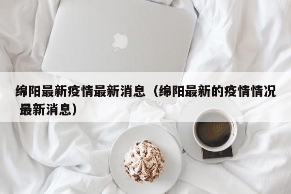 绵阳最新疫情最新消息（绵阳最新的疫情情况 最新消息）