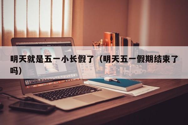 明天就是五一小长假了（明天五一假期结束了吗）