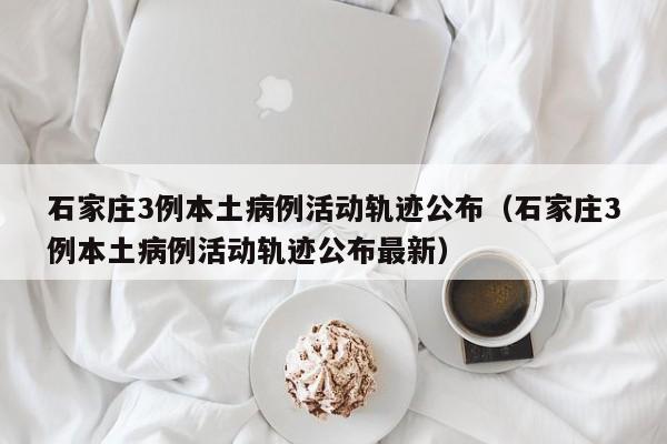 石家庄3例本土病例活动轨迹公布（石家庄3例本土病例活动轨迹公布最新）