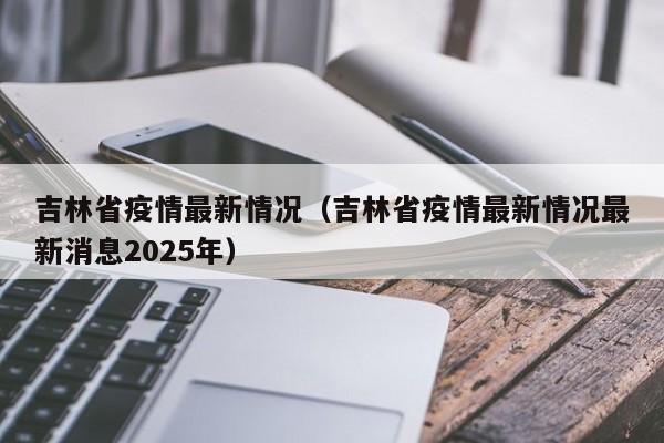 吉林省疫情最新情况（吉林省疫情最新情况最新消息2025年）