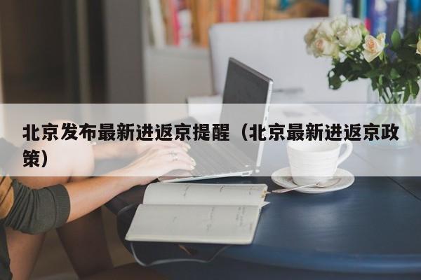 北京发布最新进返京提醒（北京最新进返京政策）