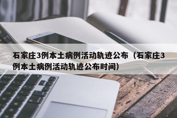 石家庄3例本土病例活动轨迹公布（石家庄3例本土病例活动轨迹公布时间）