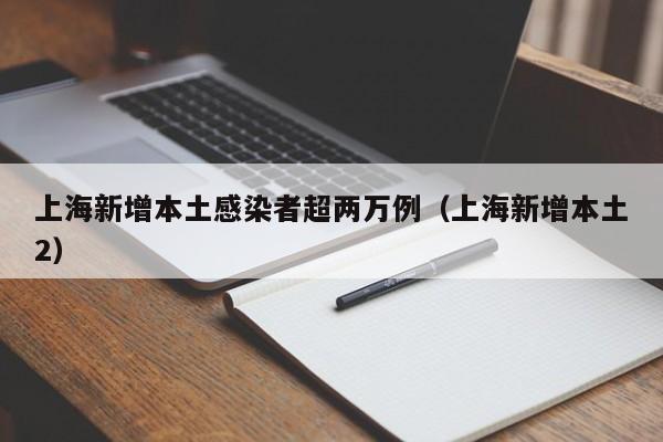 上海新增本土感染者超两万例（上海新增本土2）